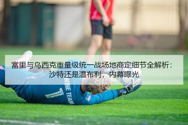 富里与乌西克重量级统一战场地商定细节全解析：沙特还是温布利，内幕曝光